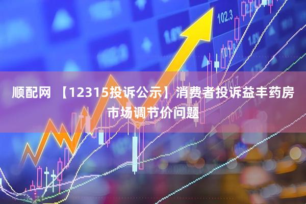 顺配网 【12315投诉公示】消费者投诉益丰药房市场调节价问题