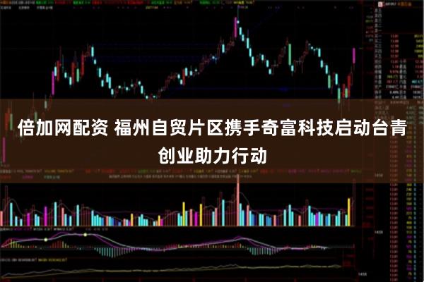 倍加网配资 福州自贸片区携手奇富科技启动台青创业助力行动