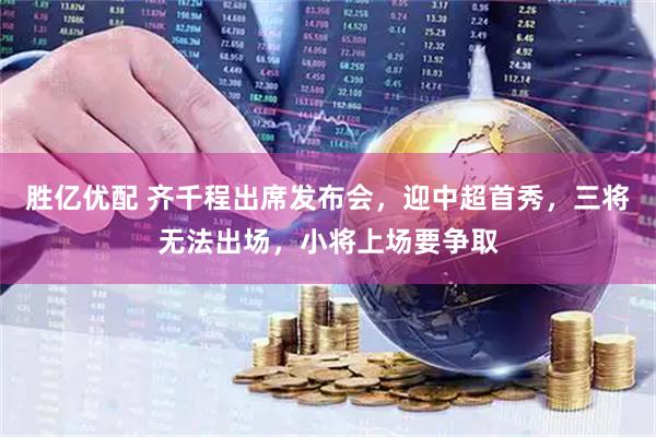 胜亿优配 齐千程出席发布会，迎中超首秀，三将无法出场，小将上场要争取