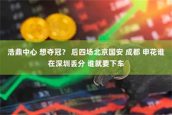 浩鼎中心 想夺冠？ 后四场北京国安 成都 申花谁在深圳丢分 谁就要下车