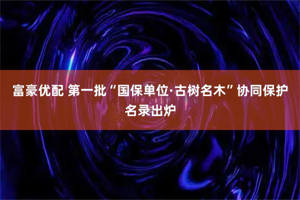 富豪优配 第一批“国保单位·古树名木”协同保护名录出炉