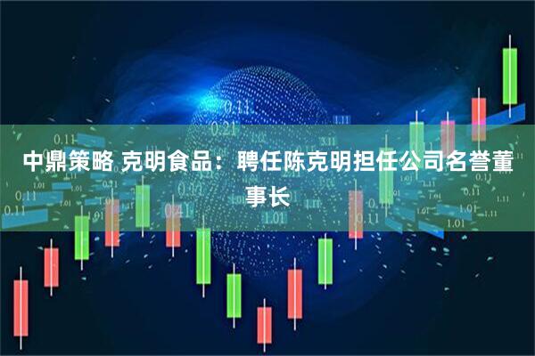 中鼎策略 克明食品：聘任陈克明担任公司名誉董事长