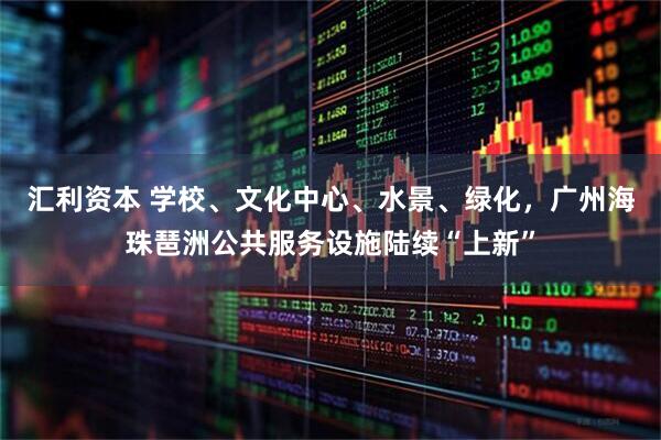 汇利资本 学校、文化中心、水景、绿化,广州海珠琶洲公共服务设施陆续“上新”