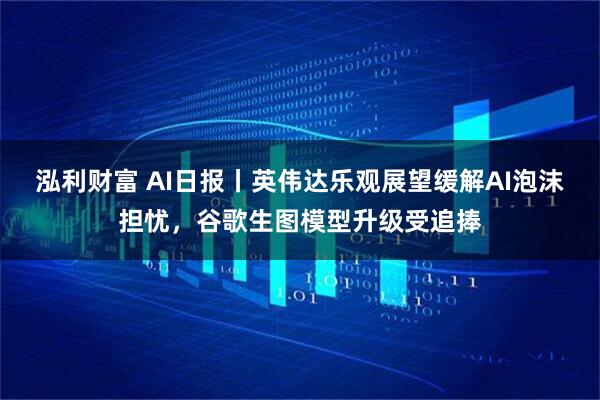 泓利财富 AI日报丨英伟达乐观展望缓解AI泡沫担忧,谷歌生图模型升级受追捧