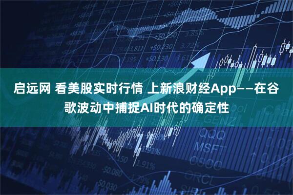 启远网 看美股实时行情 上新浪财经App——在谷歌波动中捕捉AI时代的确定性