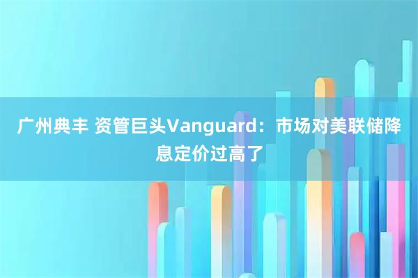 广州典丰 资管巨头Vanguard:市场对美联储降息定价过高了