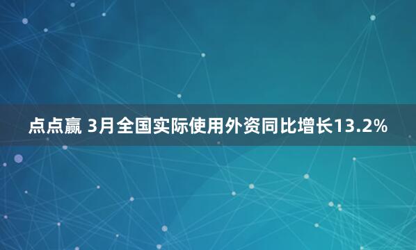 点点赢 3月全国实际使用外资同比增长13.2%