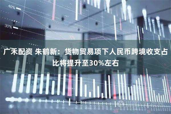 广禾配资 朱鹤新:货物贸易项下人民币跨境收支占比将提升至30%左右