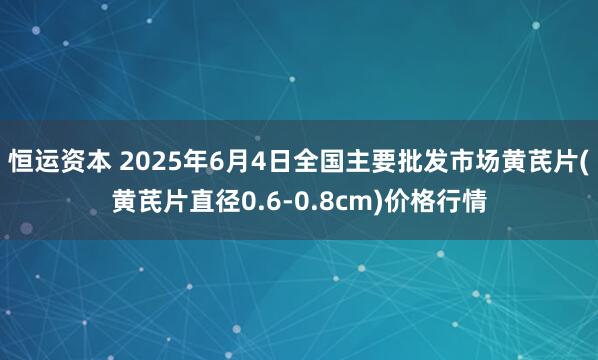 恒运资本 2025年6月4日全国主要批发市场黄芪片(黄芪片直径0.6-0.8cm)价格行情
