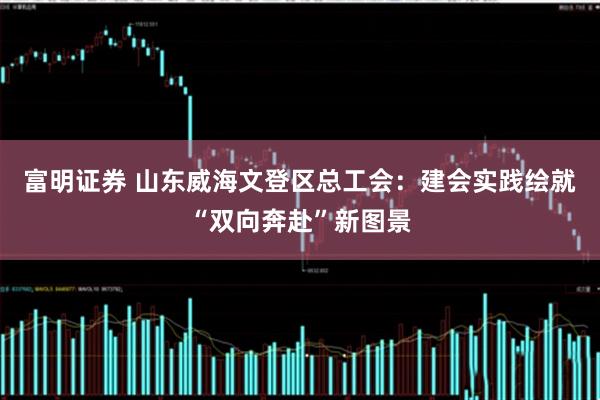 富明证券 山东威海文登区总工会:建会实践绘就“双向奔赴”新图景