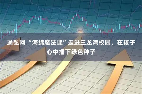 通弘网 “海绵魔法课”走进三龙湾校园，在孩子心中播下绿色种子