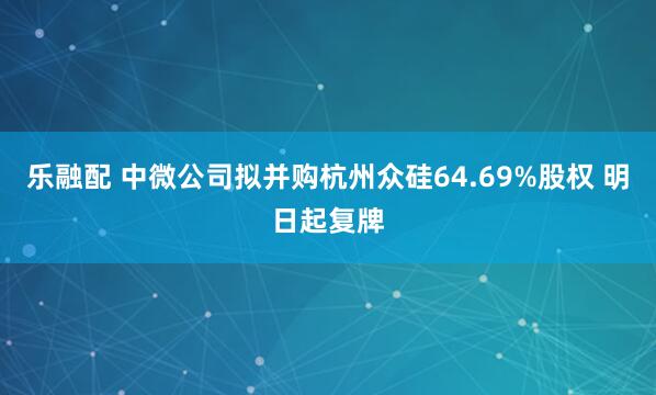 乐融配 中微公司拟并购杭州众硅64.69%股权 明日起复牌