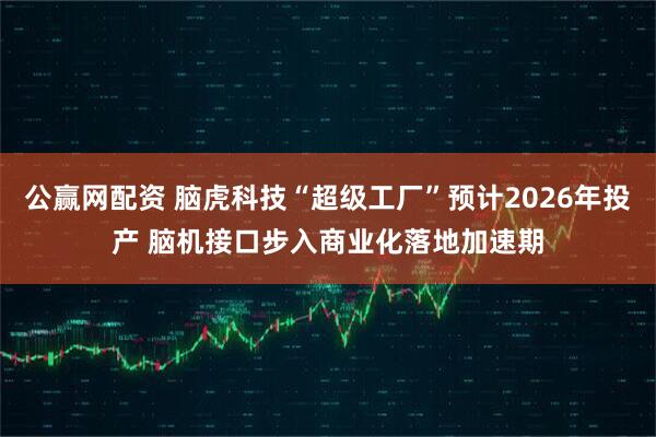 公赢网配资 脑虎科技“超级工厂”预计2026年投产 脑机接口步入商业化落地加速期