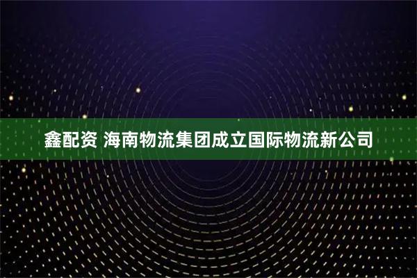 鑫配资 海南物流集团成立国际物流新公司
