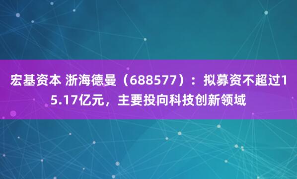 宏基资本 浙海德曼（688577）：拟募资不超过15.17亿元，主要投向科技创新领域