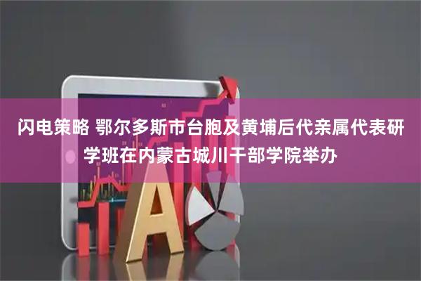 闪电策略 鄂尔多斯市台胞及黄埔后代亲属代表研学班在内蒙古城川干部学院举办
