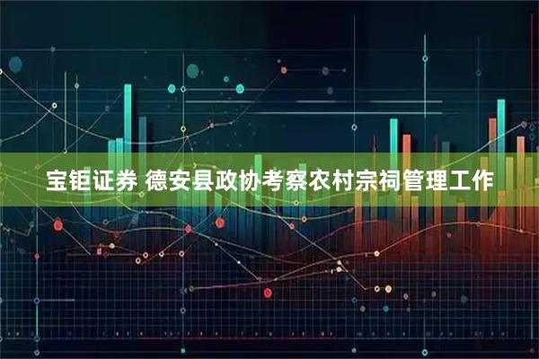 宝钜证券 德安县政协考察农村宗祠管理工作