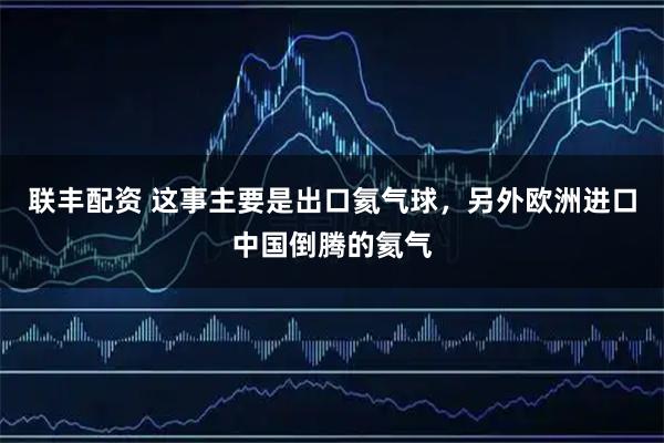 联丰配资 这事主要是出口氦气球,另外欧洲进口中国倒腾的氦气