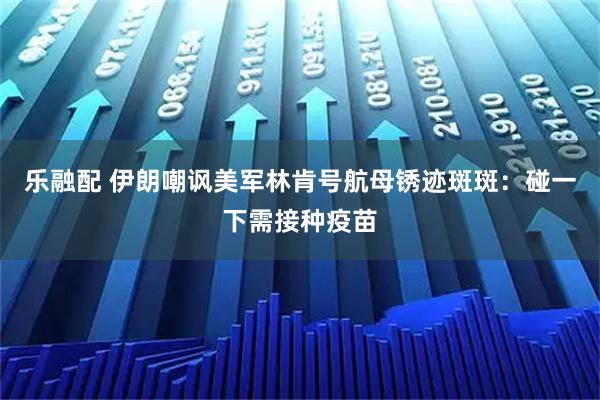 乐融配 伊朗嘲讽美军林肯号航母锈迹斑斑：碰一下需接种疫苗