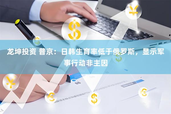 龙坤投资 普京:日韩生育率低于俄罗斯,显示军事行动非主因