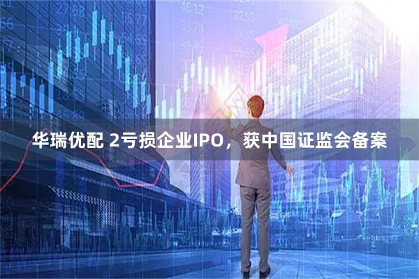 华瑞优配 2亏损企业IPO,获中国证监会备案